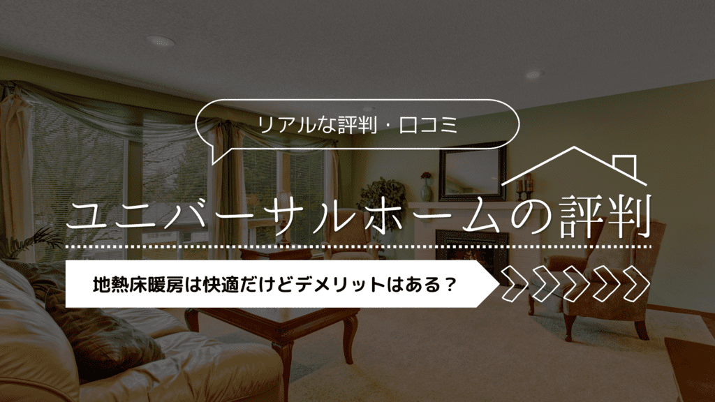 【2023年】ユニバーサルホームの評判！地熱床暖房は快適だけどデメリットはある？